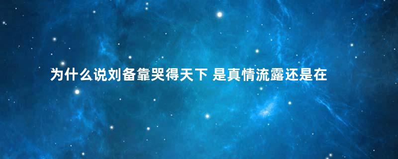 为什么说刘备靠哭得天下 是真情流露还是在作秀